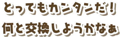とってもカンタンだ！何と交換しようかなぁ